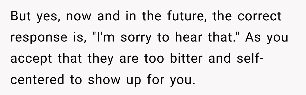 But yes, now and in the future, the correct response is, "I'm sorry to hear that." As you accept that they are too bitter and self-centered to show up for...