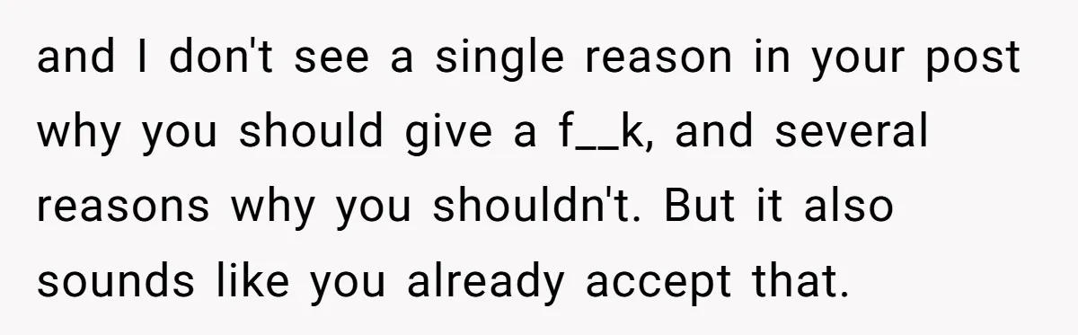 and I don't see a single reason in your post why you should give a f__k, and several reasons why you shouldn't. But it also sounds like you already accept...
