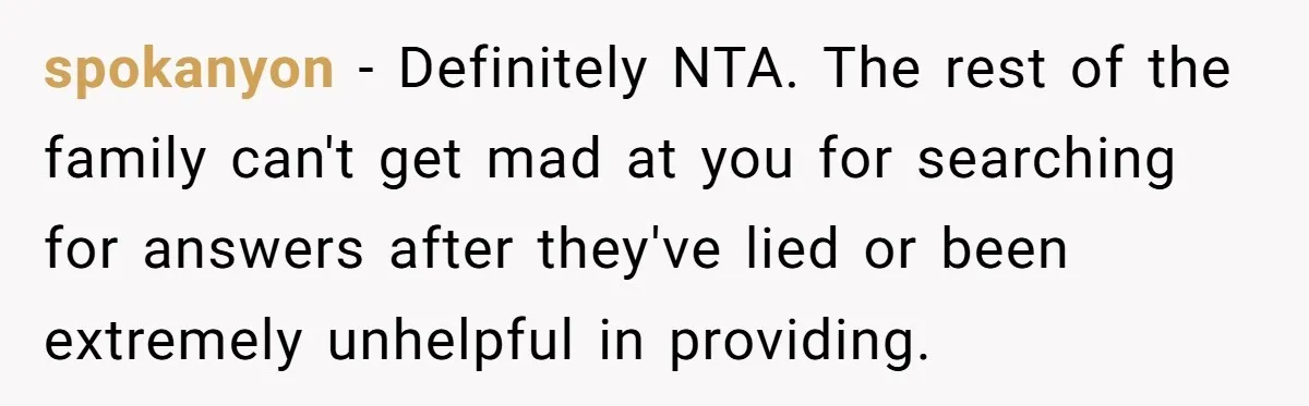 spokanyon − Definitely NTA. The rest of the family can't get mad at you for searching for answers after they've lied or been extremely unhelpful in providing.