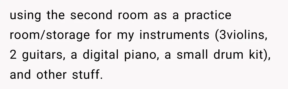 using the second room as a practice room/storage for my instruments (3violins, 2 guitars, a digital piano, a small drum kit), and other stuff.