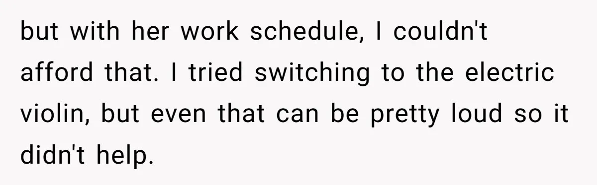but with her work schedule, I couldn't afford that. I tried switching to the electric violin, but even that can be pretty loud so it didn't help.