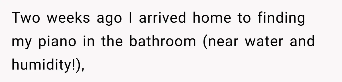 Two weeks ago I arrived home to finding my piano in the bathroom (near water and humidity!),