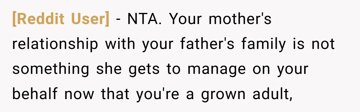 [Reddit User] − NTA. Your mother's relationship with your father's family is not something she gets to manage on your behalf now that you're a grown adult,