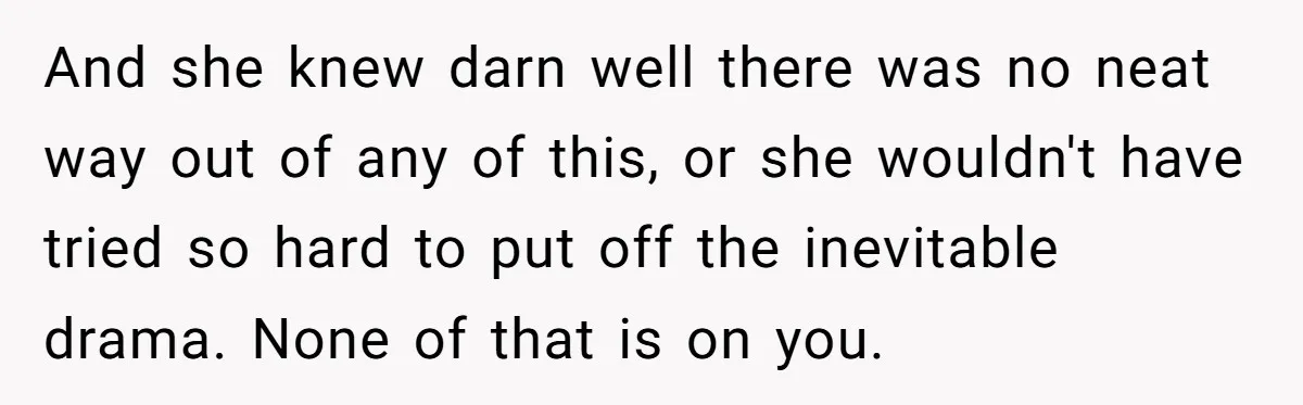 And she knew darn well there was no neat way out of any of this, or she wouldn't have tried so hard to put off the inevitable drama. None of...