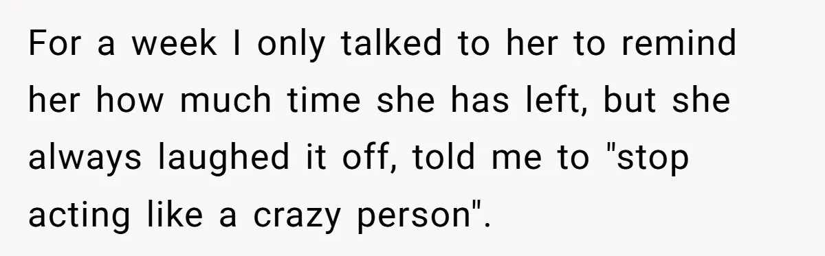 For a week I only talked to her to remind her how much time she has left, but she always laughed it off, told me to "stop acting like a...