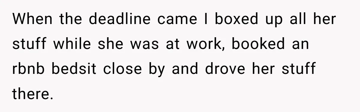 When the deadline came I boxed up all her stuff while she was at work, booked an rbnb bedsit close by and drove her stuff there.