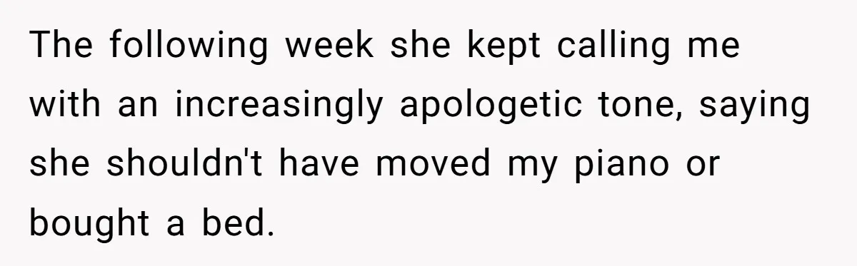 The following week she kept calling me with an increasingly apologetic tone, saying she shouldn't have moved my piano or bought a bed.