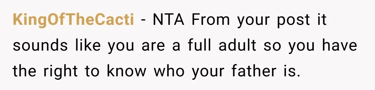 KingOfTheCacti − NTA From your post it sounds like you are a full adult so you have the right to know who your father is.