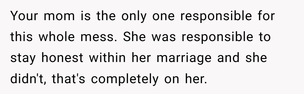 Your mom is the only one responsible for this whole mess. She was responsible to stay honest within her marriage and she didn't, that's completely on her.