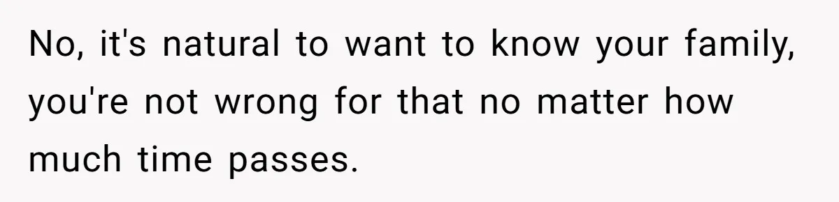 No, it's natural to want to know your family, you're not wrong for that no matter how much time passes.