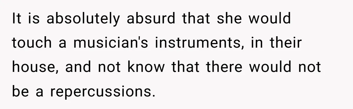 It is absolutely absurd that she would touch a musician's instruments, in their house, and not know that there would not be a repercussions.