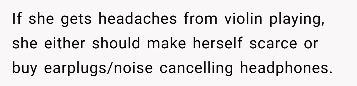 If she gets headaches from violin playing, she either should make herself scarce or buy earplugs/noise cancelling headphones.