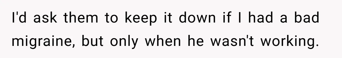 I'd ask them to keep it down if I had a bad migraine, but only when he wasn't working.