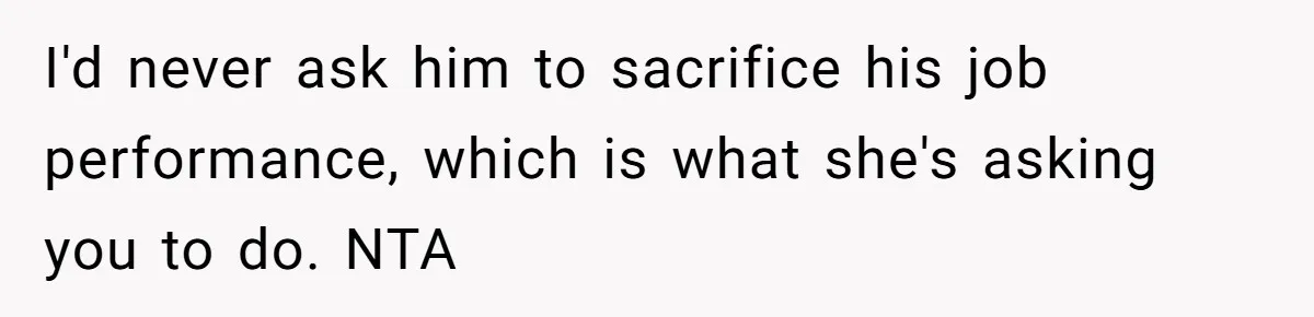 I'd never ask him to sacrifice his job performance, which is what she's asking you to do. NTA