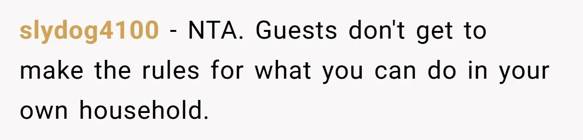 slydog4100 − NTA. Guests don't get to make the rules for what you can do in your own household.