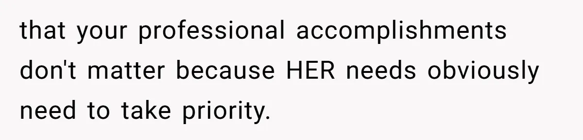 that your professional accomplishments don't matter because HER needs obviously need to take priority.