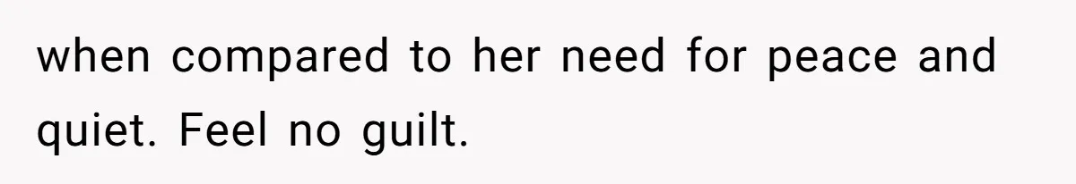 when compared to her need for peace and quiet. Feel no guilt.