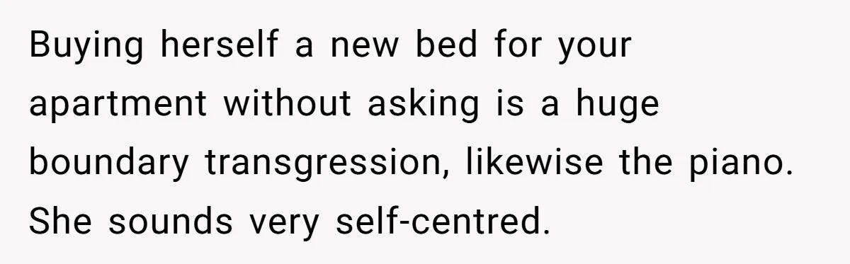 Buying herself a new bed for your apartment without asking is a huge boundary transgression, likewise the piano. She sounds very self-centred.