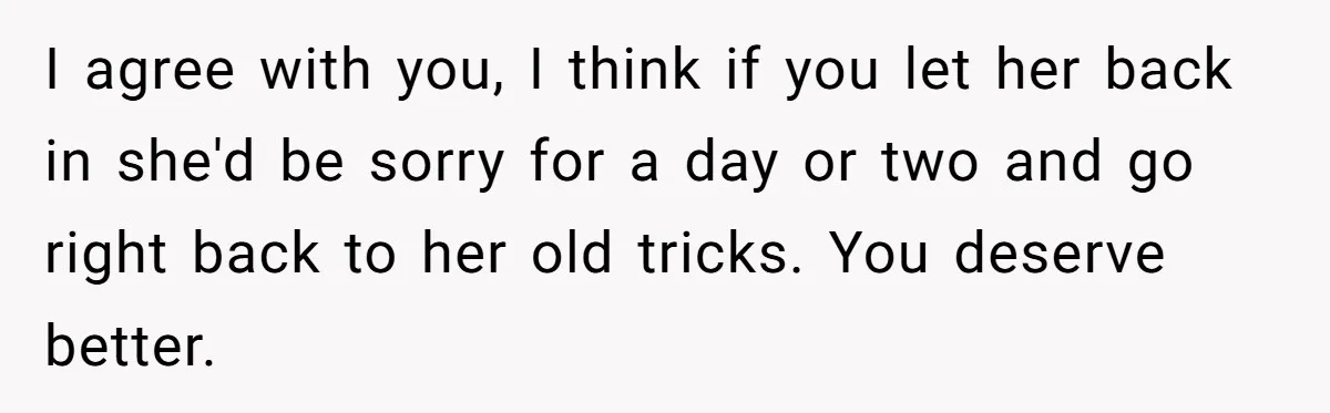 I agree with you, I think if you let her back in she'd be sorry for a day or two and go right back to her old tricks. You deserve...