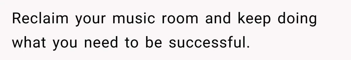 Reclaim your music room and keep doing what you need to be successful.