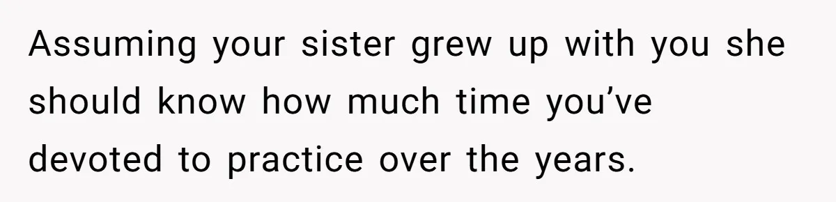 Assuming your sister grew up with you she should know how much time you’ve devoted to practice over the years.