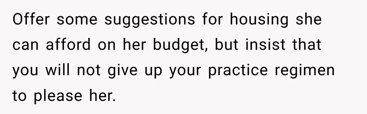 Offer some suggestions for housing she can afford on her budget, but insist that you will not give up your practice regimen to please her.