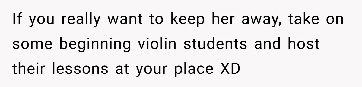 If you really want to keep her away, take on some beginning violin students and host their lessons at your place XD