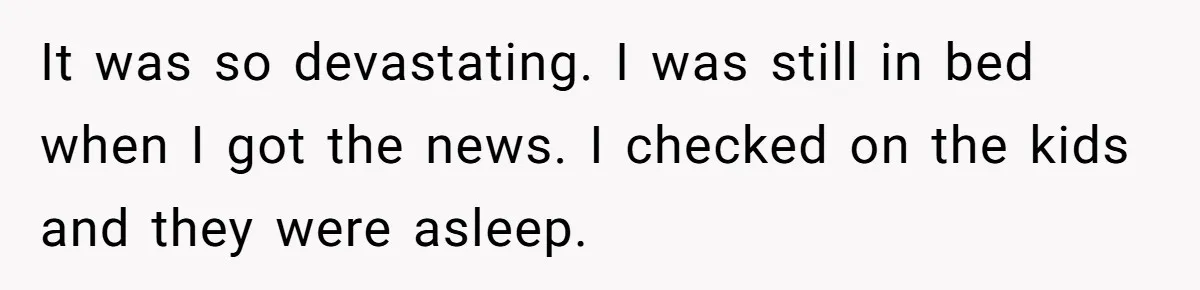 It was so devastating. I was still in bed when I got the news. I checked on the kids and they were asleep.