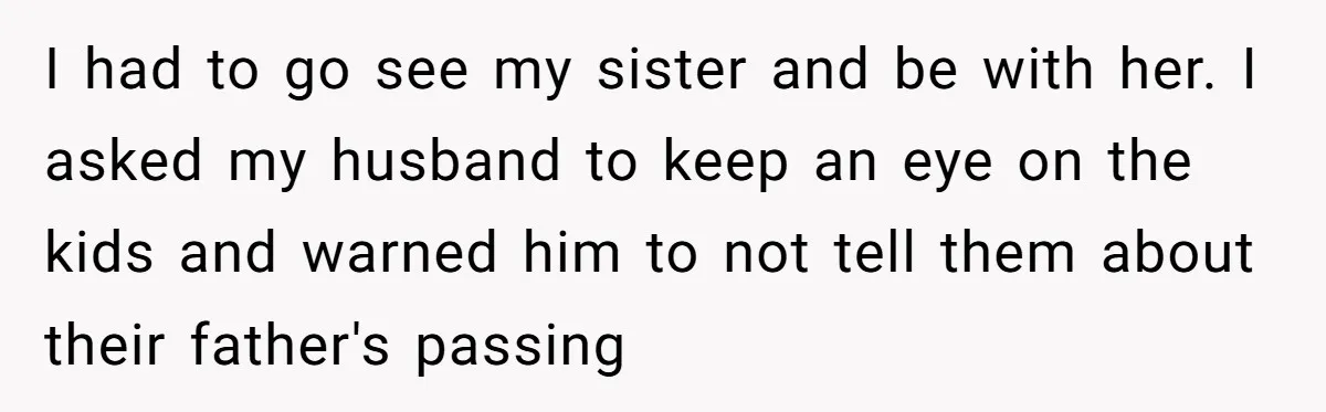 I had to go see my sister and be with her. I asked my husband to keep an eye on the kids and warned him to not tell them about...