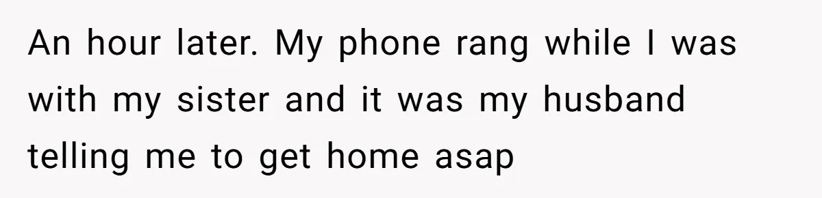 An hour later. My phone rang while I was with my sister and it was my husband telling me to get home asap