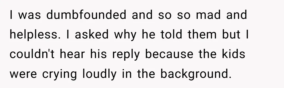 I was dumbfounded and so so mad and helpless. I asked why he told them but I couldn't hear his reply because the kids were crying loudly in the background.