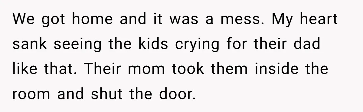 We got home and it was a mess. My heart sank seeing the kids crying for their dad like that. Their mom took them inside the room and shut the...