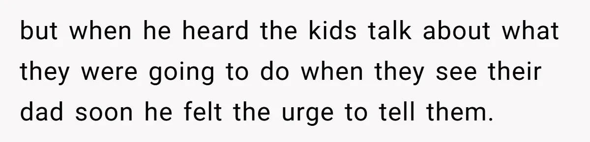 but when he heard the kids talk about what they were going to do when they see their dad soon he felt the urge to tell them.