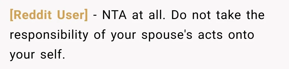 [Reddit User] − NTA at all. Do not take the responsibility of your spouse's acts onto your self.
