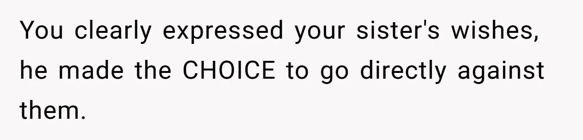 You clearly expressed your sister's wishes, he made the CHOICE to go directly against them.
