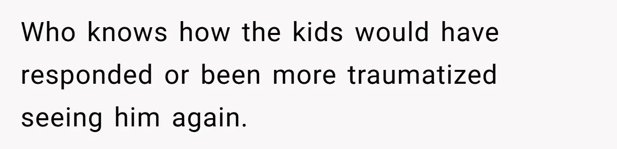 Who knows how the kids would have responded or been more traumatized seeing him again.