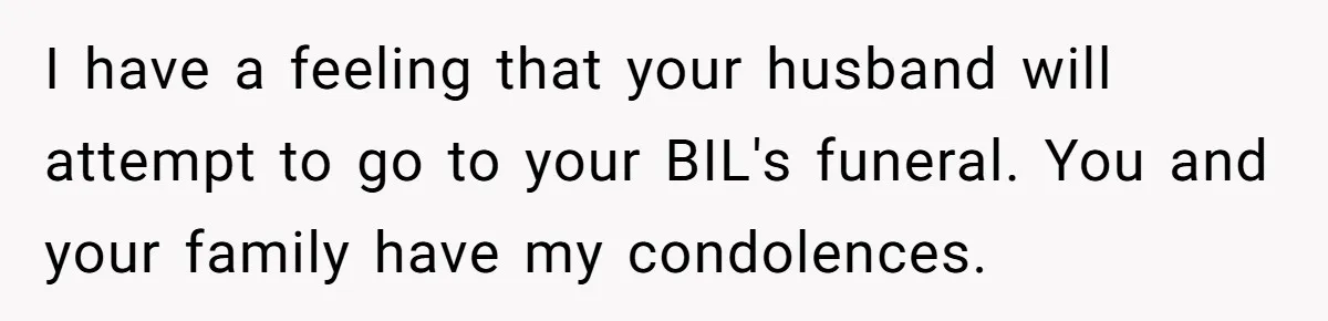 I have a feeling that your husband will attempt to go to your BIL's funeral. You and your family have my condolences.