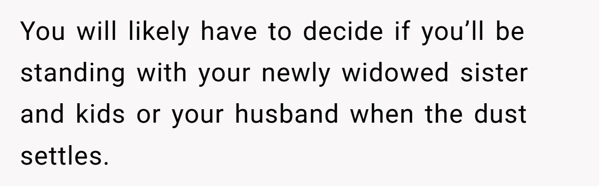 You will likely have to decide if you’ll be standing with your newly widowed sister and kids or your husband when the dust settles.