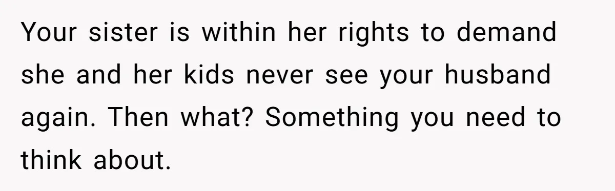 Your sister is within her rights to demand she and her kids never see your husband again. Then what? Something you need to think about.