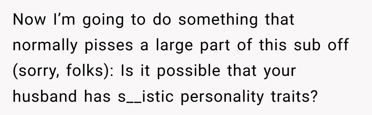 Now I’m going to do something that normally pisses a large part of this sub off (sorry, folks): Is it possible that your husband has s__istic personality traits?
