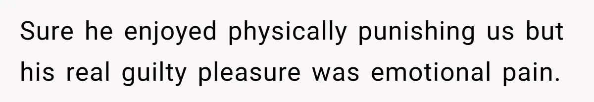 Sure he enjoyed physically punishing us but his real guilty pleasure was emotional pain.