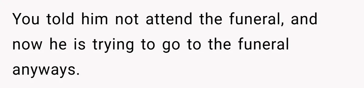 You told him not attend the funeral, and now he is trying to go to the funeral anyways.