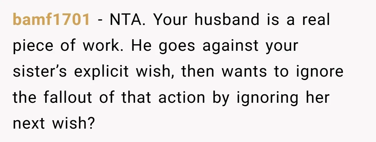 bamf1701 − NTA. Your husband is a real piece of work. He goes against your sister’s explicit wish, then wants to ignore the fallout of that action by ignoring her...