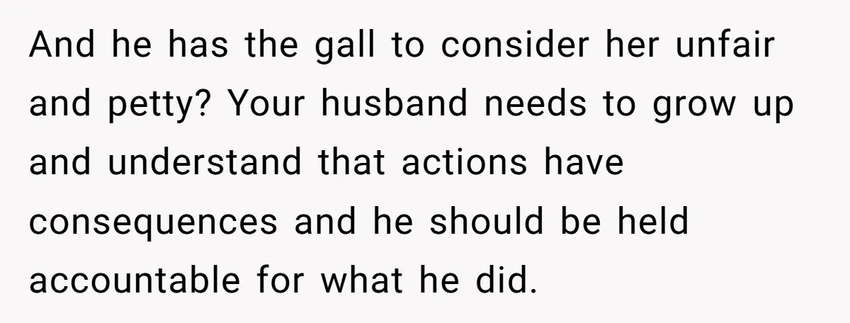 And he has the gall to consider her unfair and petty? Your husband needs to grow up and understand that actions have consequences and he should be held accountable for...