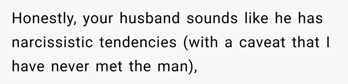 Honestly, your husband sounds like he has narcissistic tendencies (with a caveat that I have never met the man),