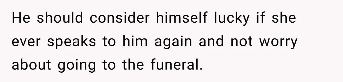 He should consider himself lucky if she ever speaks to him again and not worry about going to the funeral.