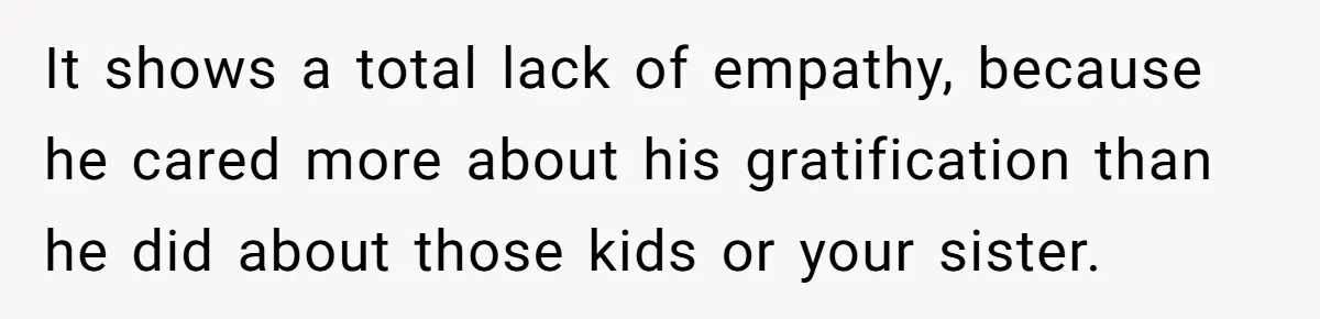 It shows a total lack of empathy, because he cared more about his gratification than he did about those kids or your sister.