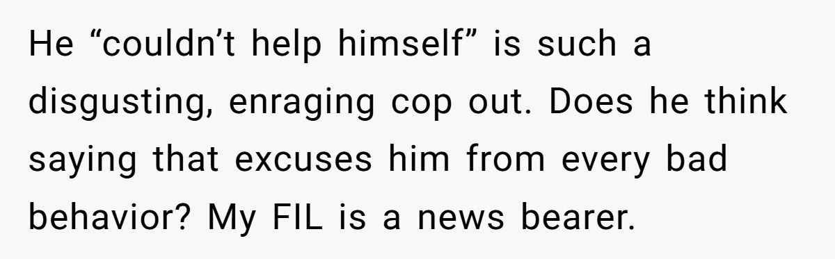 He “couldn’t help himself” is such a disgusting, enraging cop out. Does he think saying that excuses him from every bad behavior? My FIL is a news bearer.