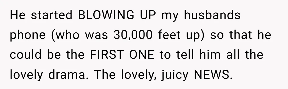 He started BLOWING UP my husbands phone (who was 30,000 feet up) so that he could be the FIRST ONE to tell him all the lovely drama. The lovely, juicy...
