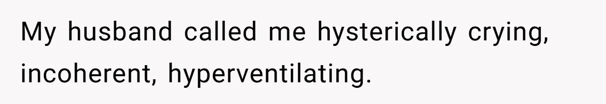 My husband called me hysterically crying, incoherent, hyperventilating.